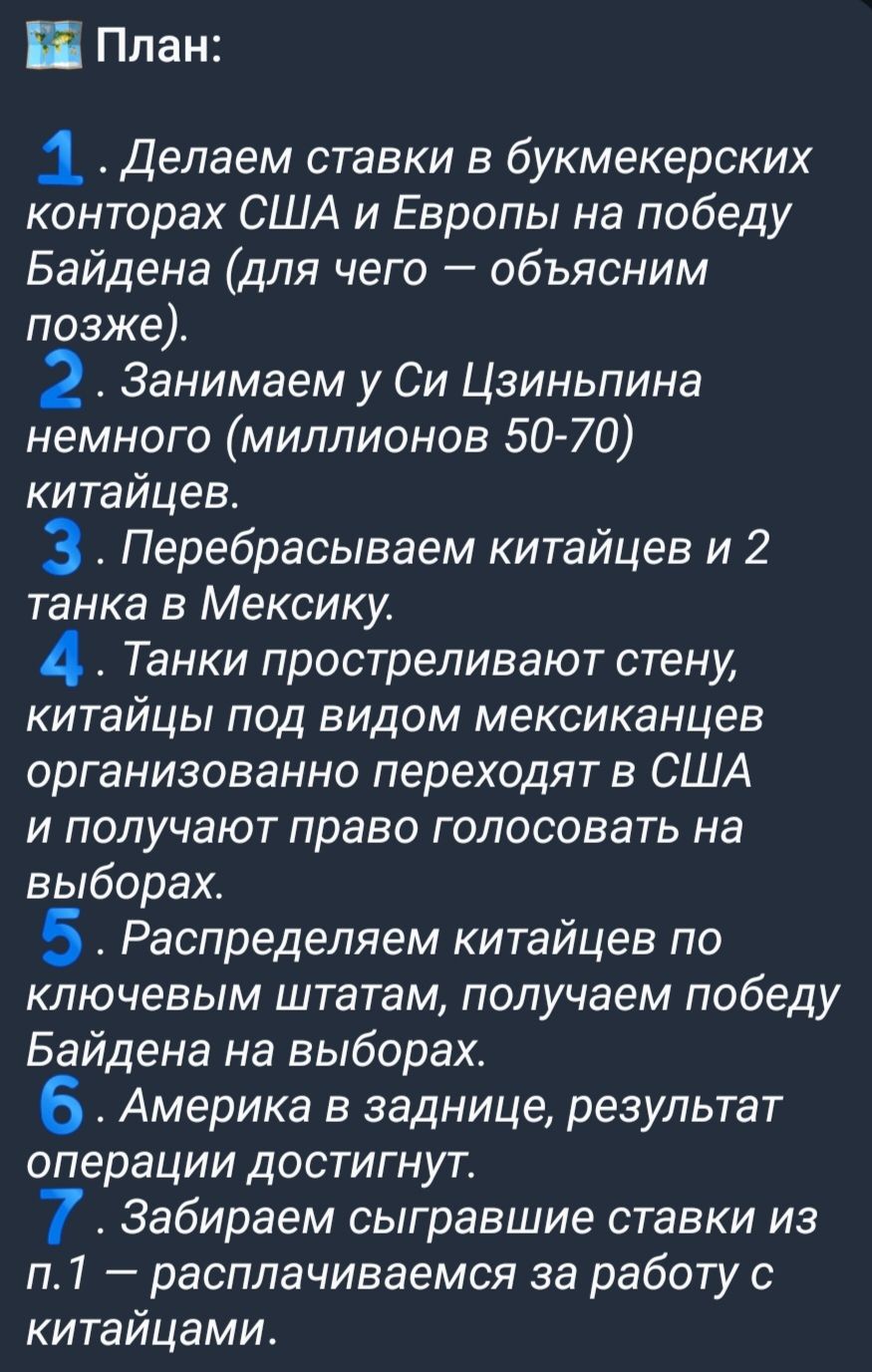 Ё План 1 Делаем ставки в букмекерских конторах США и Европы на победу Байдена для чего объясним позже 2 Занимаем у Си Цзиньпина немного миллионов 50 70 китайцев 3 Перебрасываем китайцев и 2 танка в Мексику 4 Танки простреливают стену китайцы под видом мексиканцев организованно переходят в США и получают право голосовать на выборах 5 Распределяем китайцев по ключевым штатам получаем победу Байдена 