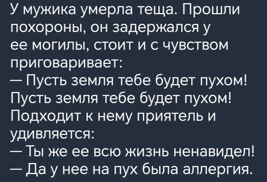 У мужика умерла теща Прошли похороны он задержался у ее могилы стоит и с чувством приговаривает Пусть земля тебе будет пухом Пусть земля тебе будет пухом Подходит к нему приятель и удивляется Ты же ее всю жизнь ненавидел Да у нее на пух была аллергия