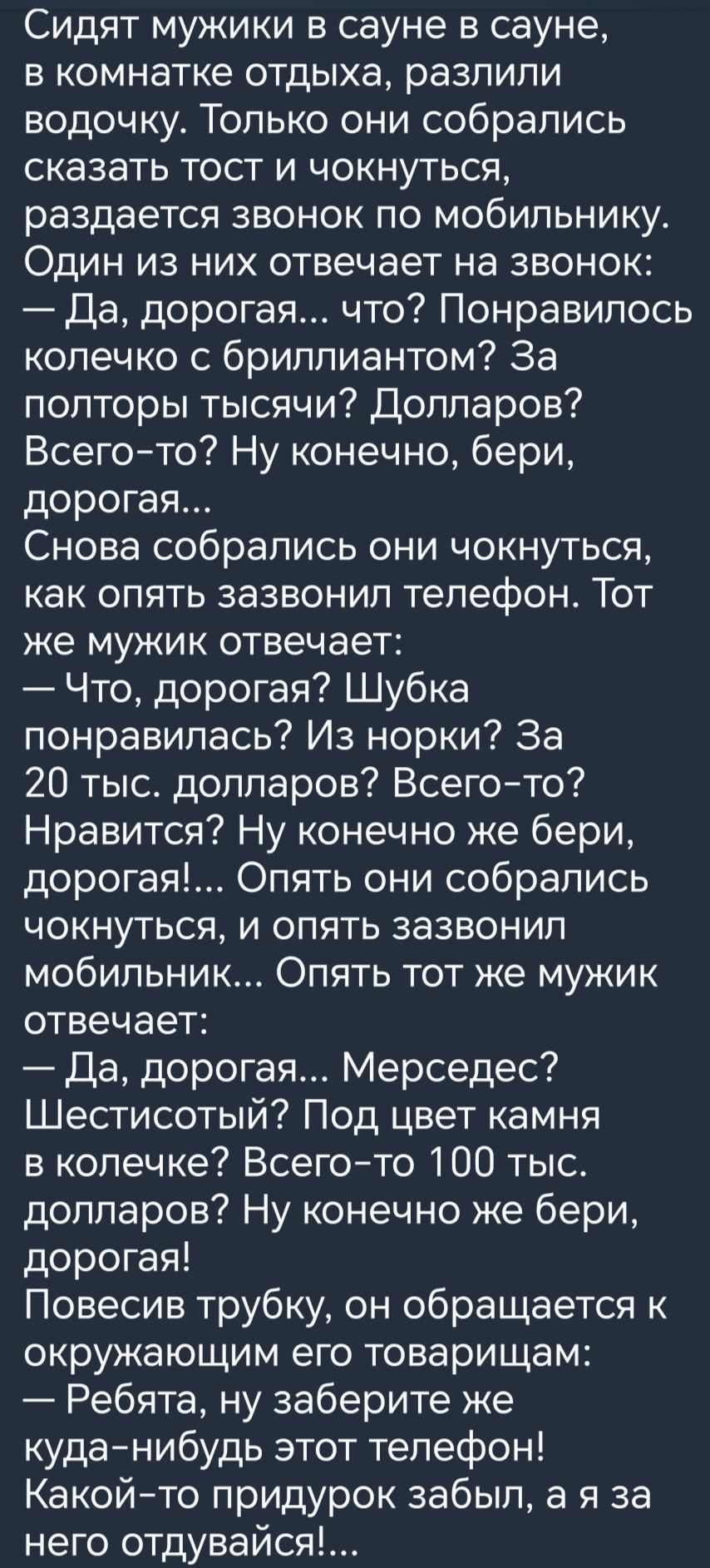 Сидят мужики в сауне в сауне в комнатке отдыха разпипи водочку Только они собрались сказать тост и чокнуться раздается звонок по мобильнику Один из них отвечает на звонок Да дорогая что Понравилось колечко с бриллиантом За полторы тысячи Долларов Всегото Ну конечно бери дорогая Снова собрались они чокнуться как опять зазвонил телефон Тот же мужик отвечает Что дорогая Шубка понравилась Из норки За 