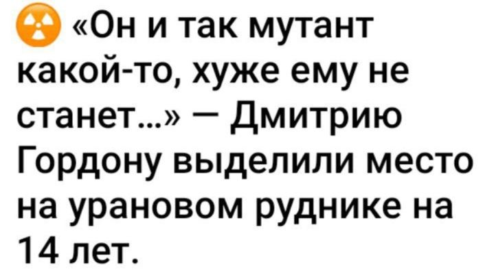 Он и так мутант какой то хуже ему не станет Дмитрию Гордону выделили место на урановом руднике на 14 лет