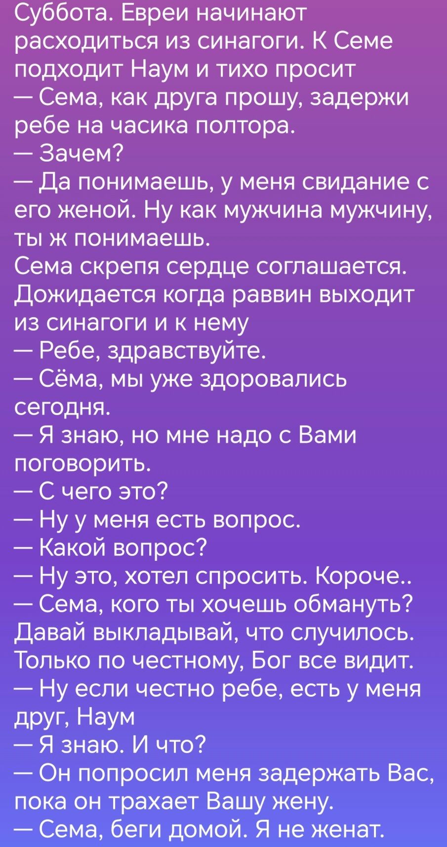 Суббота Евреи начинают расходиться из синагоги К Семе подходит Наум и тихо просит Сема как друга прошу задержи ребе на часика полтора Зачем Да понимаешь у меня свидание с его женой Ну как мужчина мужчину тыж понимаешь Сема скрепя сердце соглашается Дожидается когда раввин выходит из синагоги и к нему Ребе здравствуйте Сёма мы уже здоровапись сегодня Я знаю но мне надо с Вами поговорить С чего это 