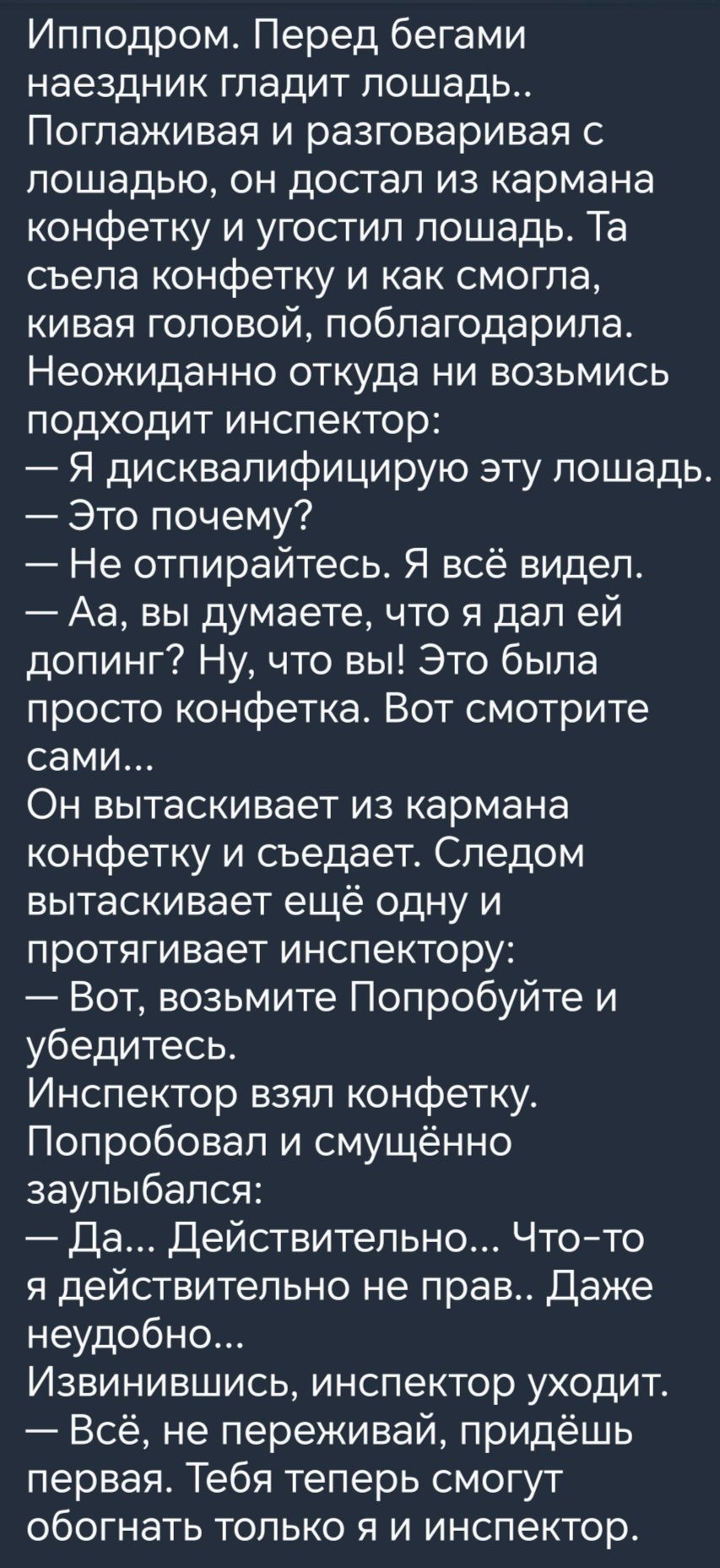 Ипподром Перед бегами наездник гладит лошадь Поглаживая и разговаривая лошадью он достал из кармана конфетку и угостил лошадь Та съела конфетку и как смогла кивая головой поблагодарила Неожиданно откуда ни возьмись подходит инспектор Я дисквалифицирую эту лошадь Это почему Не отпирайтесь Я всё видел Аа вы думаете что я дал ей допинг Ну что вы Это была просто конфетка Вот смотрите сами Он вытаскива