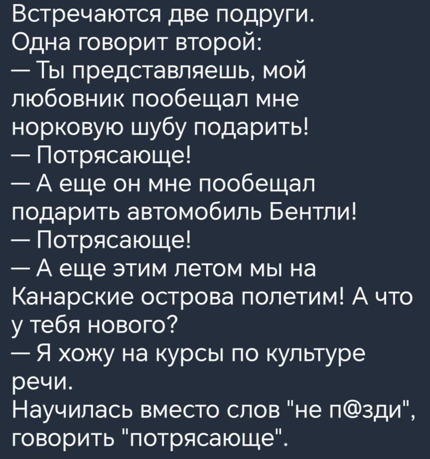 Встречаются две подруги Одна говорит второй Ты представляешь мой любовник пообещал мне норковую шубу подарить Потрясающе А еще он мне пообещал подарить автомобиль Бентли Потрясающе А еще этим летом мы на Канарские острова попетим А что у тебя нового Я хожу на курсы по культуре речи Научилась вместо слов не п3ди говорить потрясающе