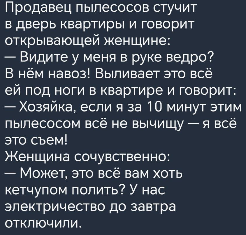 Продавец пылесосов стучит в дверь квартиры и говорит открывающей женщине Видите у меня в руке ведро В нём навоз Выпивает это всё ей под ноги в квартире и говорит Хозяйка если я за 10 минут этим пылесосом всё не вычищу я всё это съем Женщина сочувственно Может это всё вам хоть кетчупом попить У нас электричество до завтра отключили