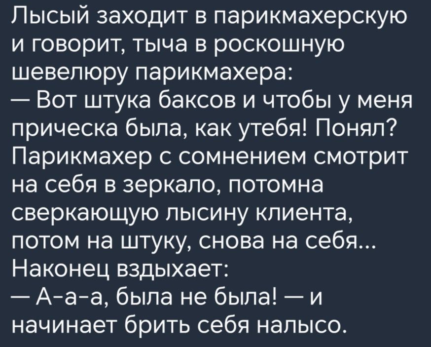 Лысый заходит в парикмахерскую и говорит тыча в роскошную шевелюру парикмахера Вот штука баксов и чтобы у меня прическа была как утебя Понял Парикмахер с сомнением смотрит на себя в зеркало потомна сверкающую пысину клиента потом на штуку снова на себя Наконец вздыхает Ааа была не была и начинает брить себя напысо