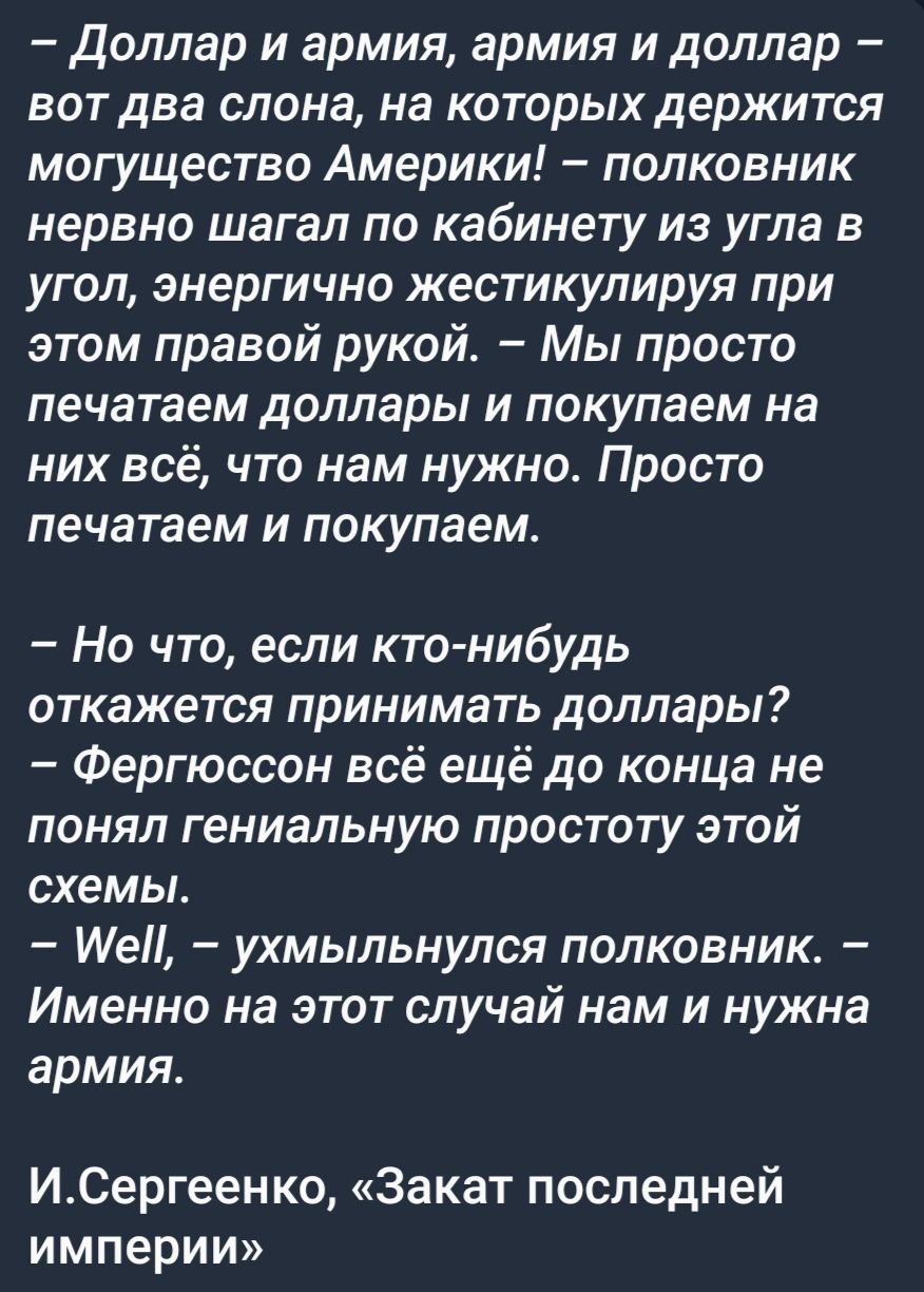 доллар и армия армия и доллар вот два слона на которых держится могущество Америки полковник нервно шагал по кабинету из угла в угол энергично жестикулируя при этом правой рукой Мы просто печатаем доллары и покупаем на них всё что нам нужно Просто печатаем и покупаем Но что если кто нибудь откажется принимать доллары Фергюссон всё ещё до конца не понял гениальную простоту этой схемы ИеП ухмыльнулс