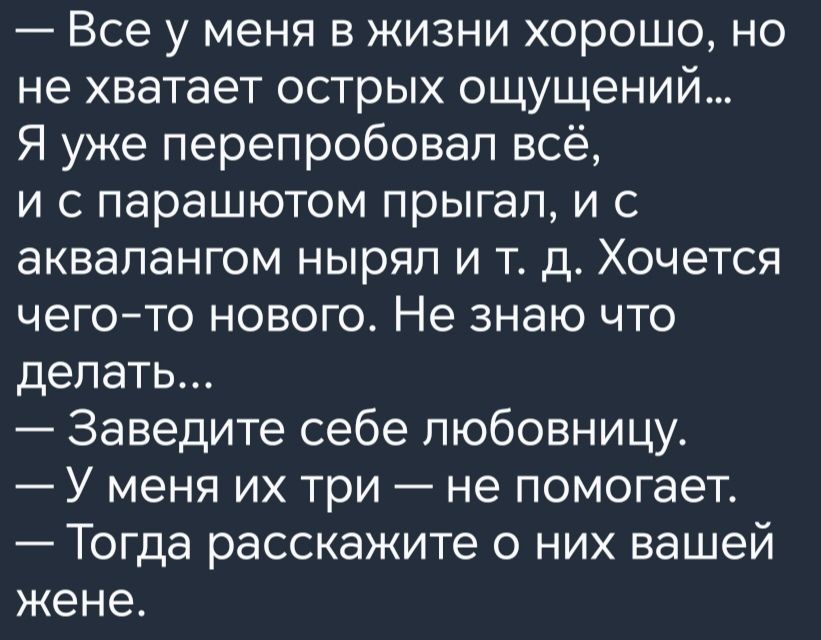 Все у меня в жизни хорошо но не хватает острых ощущений Я уже перепробовал всё и с парашютом прыгал и с аквалангом нырял и т д Хочется чегото нового Не знаю что делать Заведите себе любовницу У меня их три не помогает Тогда расскажите о них вашей жене