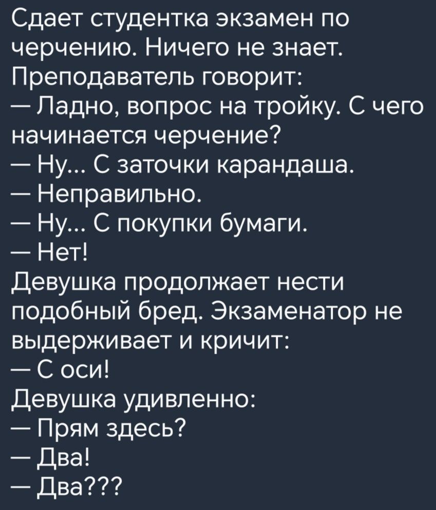 Сдает студентка экзамен по черчению Ничего не знает Преподаватель говорит Падно вопрос на тройку С чего начинается черчение Ну С заточки карандаша Неправильно Ну С покупки бумаги Нет Девушка продолжает нести подобный бред Экзаменатор не выдерживает и кричит С оси Девушка удивленно Прям здесь Два Два