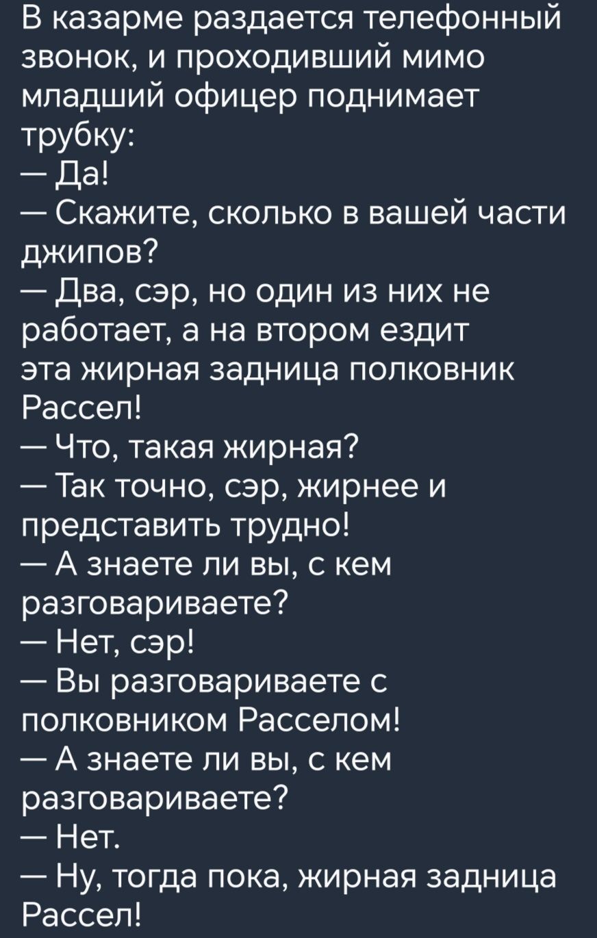 В казарме раздается телефонный звонок и проходивший мимо младший офицер поднимает трубку Да Скажите сколько в вашей части джипов Два сэр но один из них не работает а на втором ездит эта жирная задница полковник Рассел Что такая жирная Так точно сэр жирнее и представить трудно А знаете ли вы с кем разговариваете Нет сэр Вы разговариваете с полковником Расселом А знаете ли вы с кем разговариваете Не