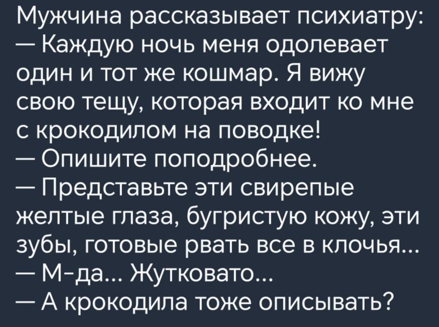 Мужчина рассказывает психиатру Каждую ночь меня одолевает один и тот же кошмар Я вижу СВОЮ тещу КОТОРЭЯ ВХОДИТ КО мне с крокодипом на поводке Опишите поподробнее Представьте эти свирепые желтые глаза бугристую кожу эти зубы готовые рвать все в клочья Мда Жутковато А крокодила тоже описывать