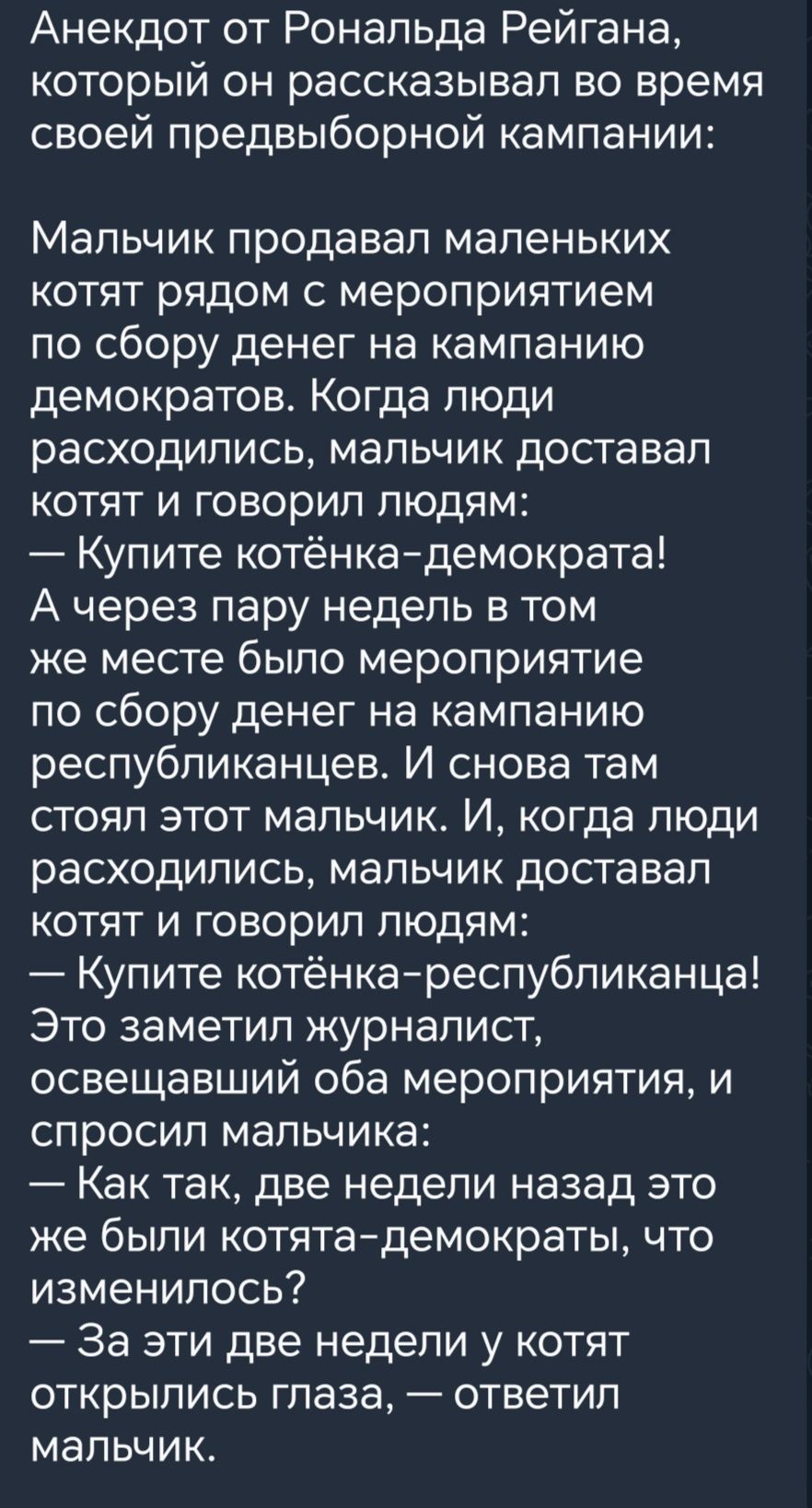 Анекдот от Рональда Рейгана который он рассказывал во время своей предвыборной кампании МЗПЬЧИК продавал МаПеНЬКИХ котят рядом с мероприятием по сбору денег на кампанию демократов Когда люди расходились мальчик доставал котят и говорил людям Купите котёнкадемократа А через пару недель в том же месте было мероприятие по сбору денег на кампанию республиканцев И снова там СТОЯП ЭТОТ МаПЬЧИК И когда Л