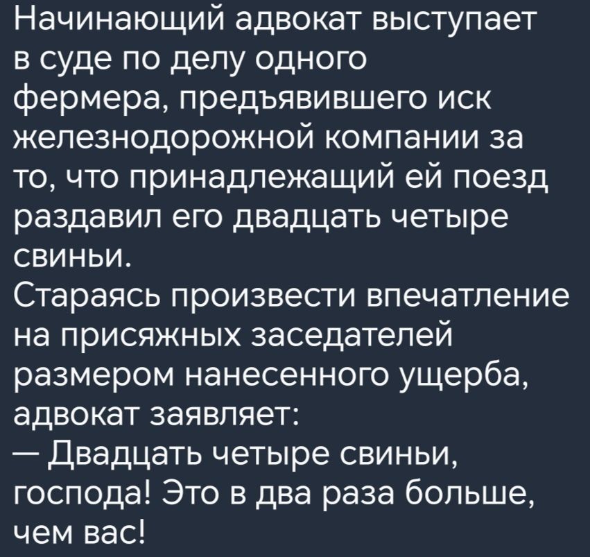 Начинающий адвокат выступает в суде по делу одного фермера предъявившего иск железнодорожной компании за то что принадлежащий ей поезд раздавил его двадцать четыре свиньи Стараясь произвести впечатление на присяжных заседателей размером нанесенного ущерба адвокат заявляет Двадцать четыре свиньи господа Это в два раза больше чем вас