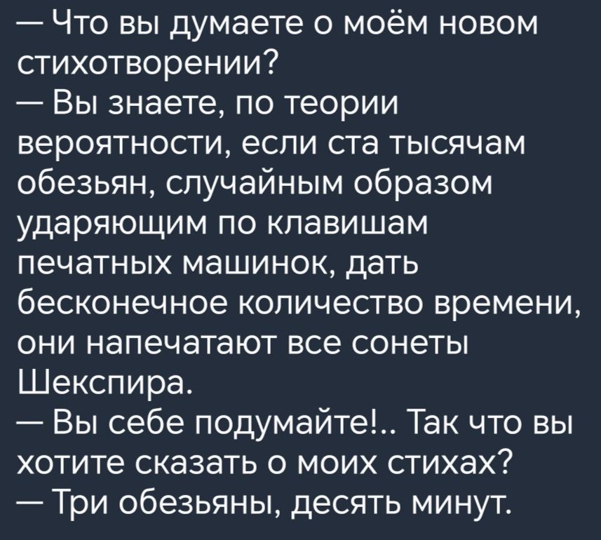 Что вы думаете о моём новом стихотворении Вы знаете по теории вероятности если ста тысячам обезьян случайным образом ударяющим по клавишам печатных машинок дать бесконечное количество времени они напечатают все сонеты Шекспира Вы себе подумайте Так что вы хотите сказать о моих стихах Три обезьяньи десять минут