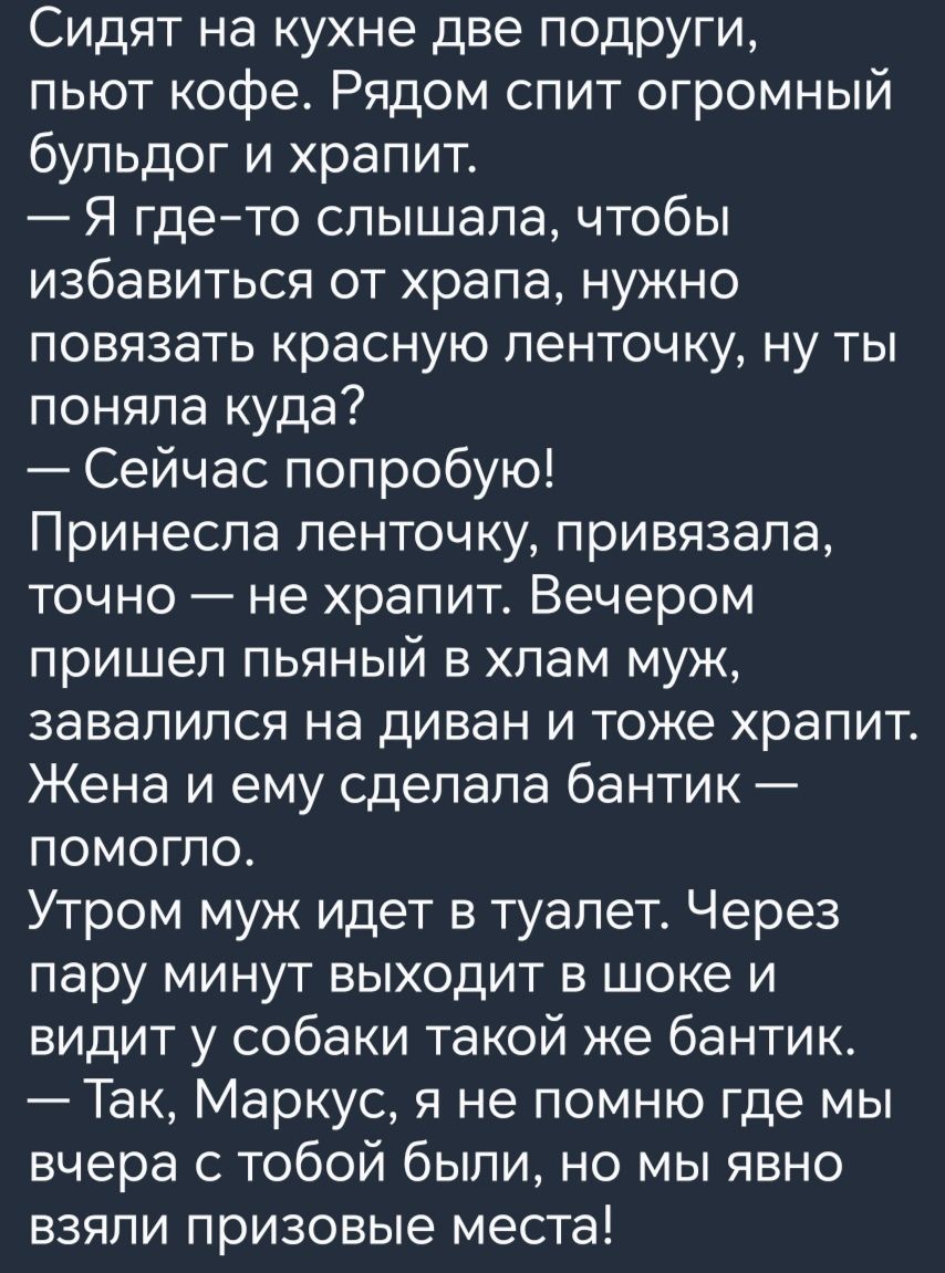 Сидят на кухне две подруги пьют кофе Рядом спит огромный бульдог и храпит Я гдето слышала чтобы избавиться от храпа нужно повязать красную ленточку ну ты поняла куда Сейчас попробую Принесла ленточку привязала точно не храпит Вечером пришел пьяный в хлам муж завалился на диван и тоже храпит Жена и ему сделала бантик помогло Утром муж идет в туалет Через пару минут выходит в шоке и видит у собаки т