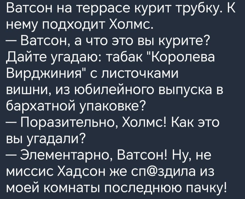 Ватсон на террасе курит трубку К нему подходит Холмс Ватсон а что это вы курите Дайте угадаю табак Королева Вирджиния с листочками вишни из юбилейного выпуска в бархатной упаковке Поразительно Холмс Как это вы угадали Элементарно Ватсон Ну не миссис Хадсон же спздила из моей комнаты последнюю пачку