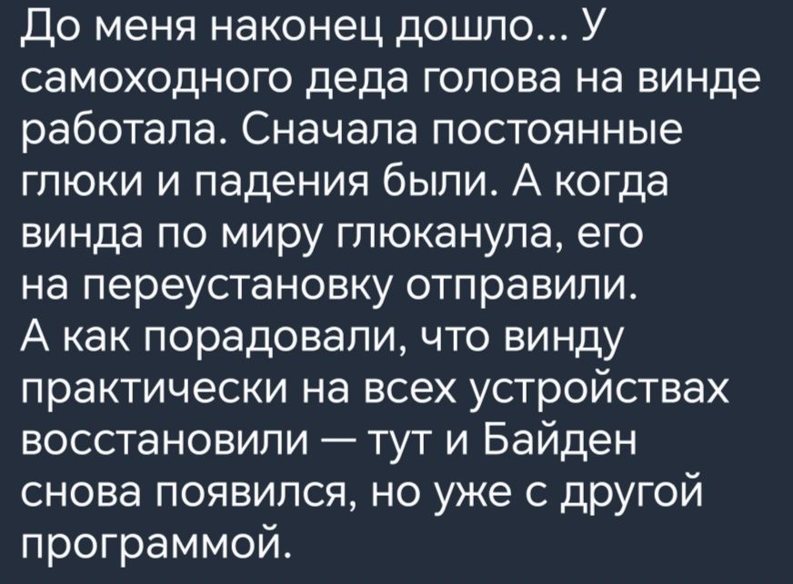 До меня наконец дошло У самоходного деда голова на винде работала Сначала постоянные глюки и падения были А когда винда по миру гпюканупа его на переустановку отправили А как порадовали что винду практически на всех устройствах восстановили тут и Байден снова появился но уже с другой программой