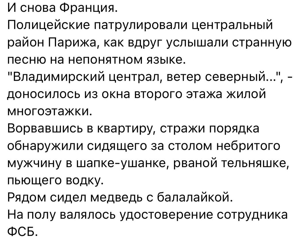 И снова Франция Полицейские патрулировали центральный район Парижа как вдруг услышали странную песню на непонятном языке Владимирский централ ветер северный доносилось из окна второго этажа жилой многоэтажки Ворвавшись в квартиру стражи порядка обнаружили сидящего за столом небритого мужчину в шапкеушанке рваной тепьняшке пьющего водку Рядом сидел медведь бапэпайкой На полу валялось удостоверение 