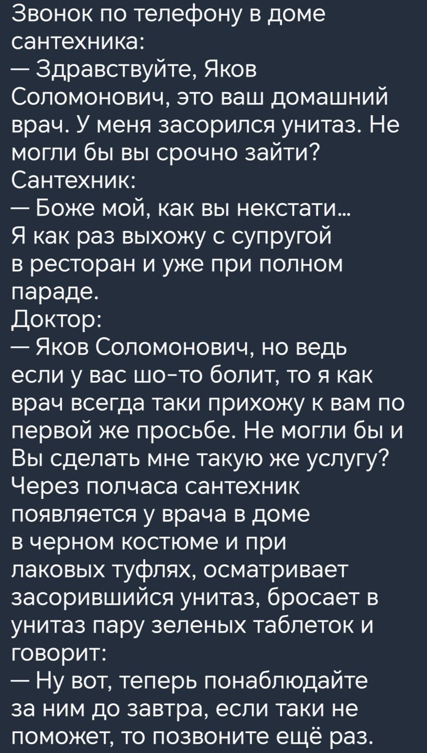 Звонок по телефону в доме сантехника Здравствуйте Яков Соломонович это ваш домашний врач У меня засорипся унитаз Не могли бы вы срочно зайти Сантехник Боже мой как вы некстати Я как раз выхожу с супругой в ресторан и уже при полном параде Доктор Яков Соломонович но ведь если у вас шото болит то я как врач всегда таки прихожу к вам по первой же просьбе Не могли бы и Вы сделать мне такую же услугу Ч