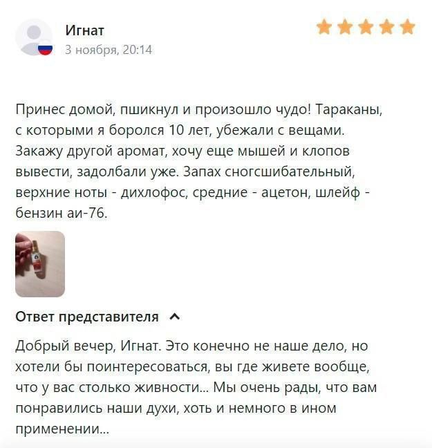 Игнат і 3 юны гаи Принес домой пшикиул и произошло чудо Тараканы которыми я боролся ш лет убежали вещами закажу другои аромат хочу еще мышей и клопов вывести задолбали уже Запах сногсшибательный верхние ноты _ диклофок средние _ ацетон шлейф _ бензин аи 76 стает представителя Добрый вечер Игнат Эго конечно не наше дело но хотели бы поинтересоваться вы Где живете вообще что у вас польки живности Мы