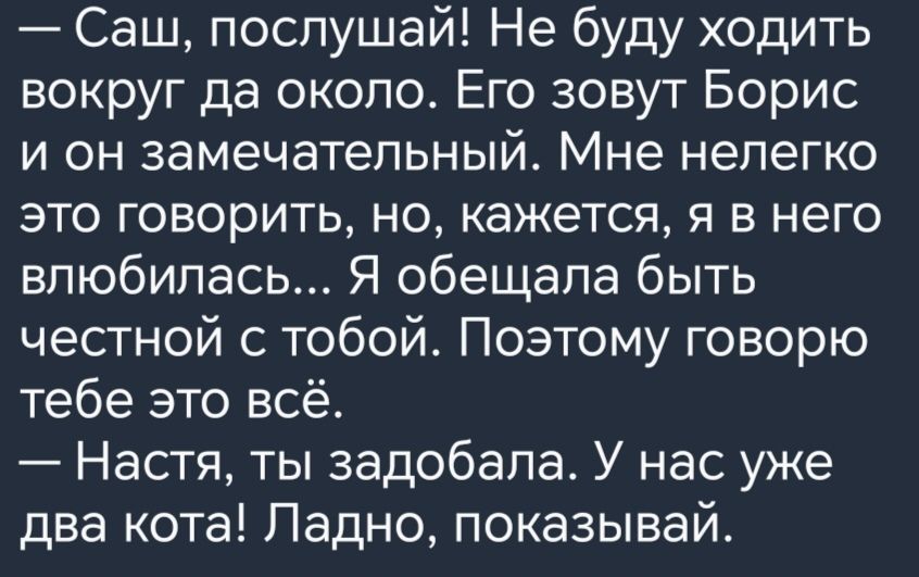 Саш послушай Не буду ходить вокруг да около Его зовут Борис и он замечательный Мне нелегко это говорить но кажется я в него влюбилась Я обещала быть честной с тобой Поэтому говорю тебе это всё Настя ты задобала У нас уже два кота Падно показывай