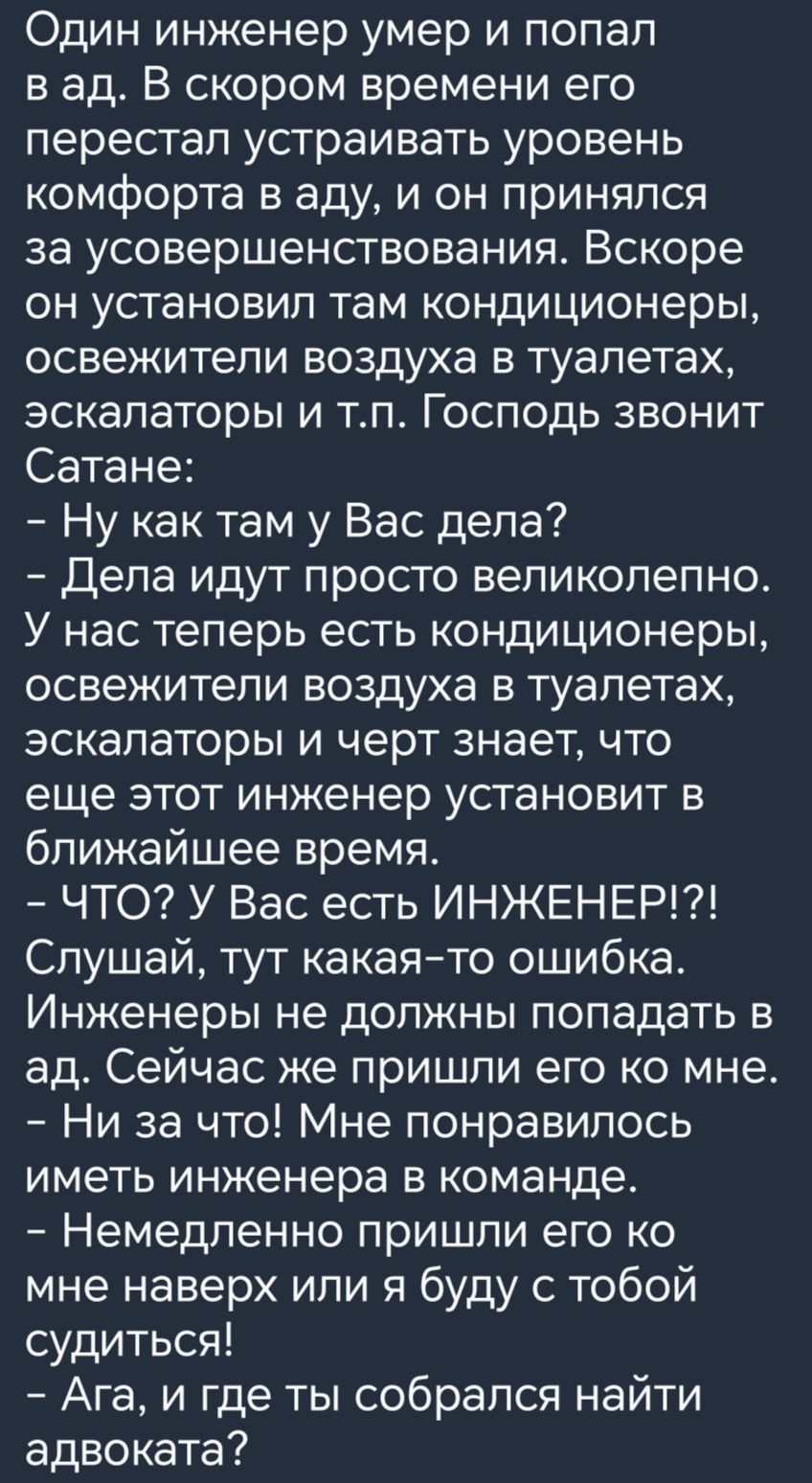 Один инженер умер и попал в ад В скором времени его перестал устраивать уровень комфорта в аду и он принялся за усовершенствования Вскоре он установил там кондиционеры освежители воздуха в туалетах эскалаторы и тп Господь звонит Сатане Ну как там у Вас дела Дела идут просто великолепно У нас теперь есть кондиционеры освежители воздуха в туалетах эскалаторы и черт знает что еще этот инженер установ