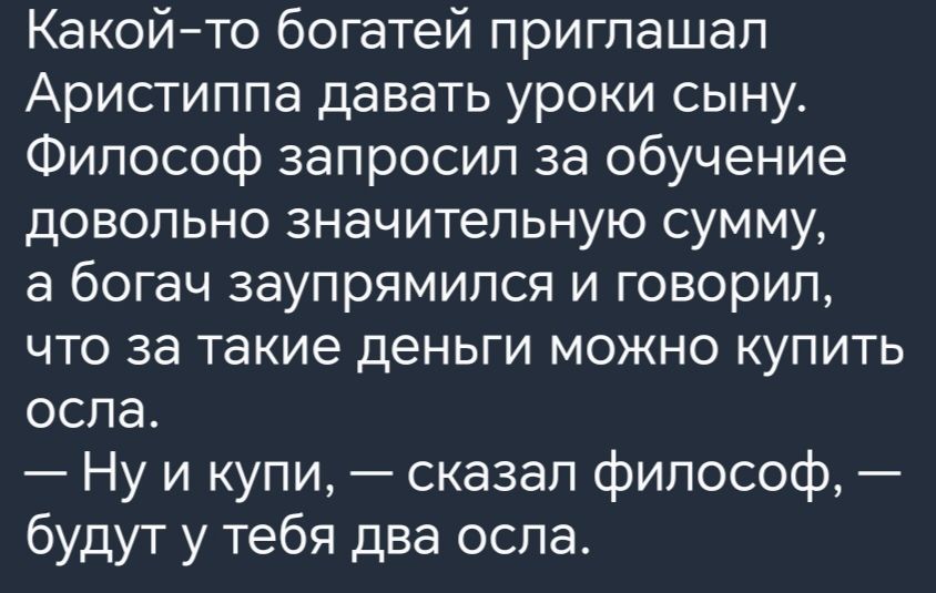 Какойто богатей приглашал Аристиппа давать уроки сыну Философ запросил за обучение довольно значительную сумму в богач заупрямипся и говорил что за такие деньги можно купить осла Ну и купи сказал философ будут у тебя два оспа