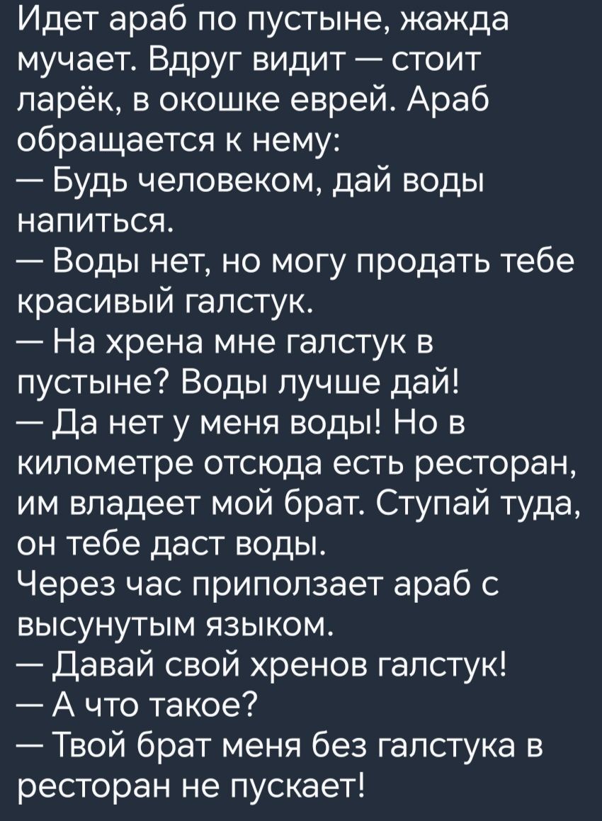 Идет араб по пустыне жажда мучает Вдруг видит стоит парёк в окошке еврей Араб обращается к нему Будь человеком дай воды напиться Воды нет но могу продать тебе красивый галстук На хрена мне галстук в пустыне Воды пучше дай Да нет у меня воды Но в километре отсюда есть ресторан им владеет мой брат Ступай туда он тебе даст воды Через час припопзает араб с высунутым языком Давай свой хренов галстук А 