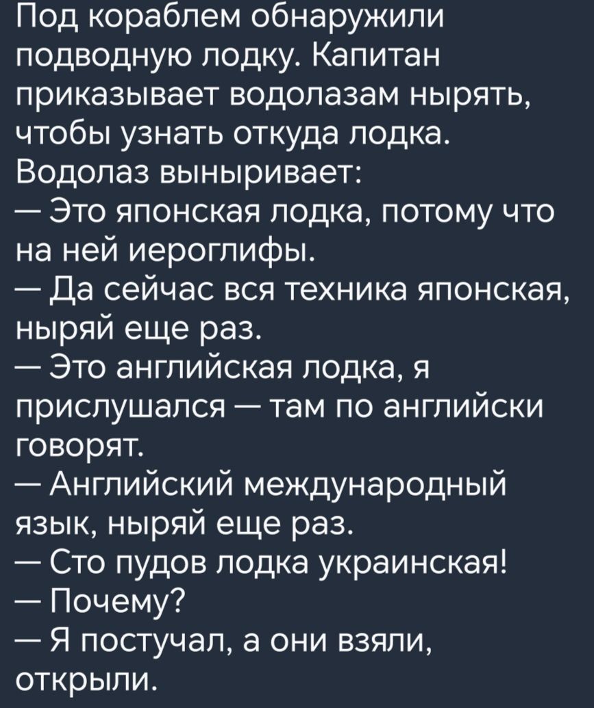 Под кораблем обнаружили подводную лодку Капитан приказывает водолазам нырять чтобы узнать откуда лодка Водопаз выныривает Это японская лодка потому что на ней иероглифы Да сейчас вся техника японская ныряй еще раз Это английская лодка я прислушался там по английски говорят Английский международный язык ныряй еще раз Сто пудов лодка украинская Почему Я постучал а они взяли открыли