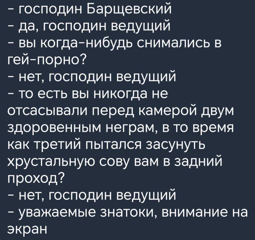 господин Барщевский да господин ведущий вы когданибудь снимались в гейпорно нет господин ведущий то есть вы никогда не отсасывапи перед камерой двум здоровенным неграм в то время как третий пытался засунуть хрустальную сову вам в задний проход нет господин ведущий уважаемые знатоки внимание на экран