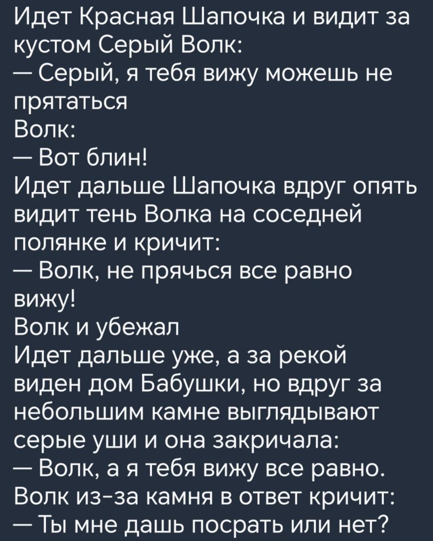 Идет Красная Шапочка и видит за кустом Серый Волк Серый я тебя вижу можешь не прятаться Волк Вот блин Идет дальше Шапочка вдруг опять видит тень Волка на соседней полянке и кричит Волк не прячься все равно вижу Волк и убежал Идет дальше уже а за рекой виден дом Бабушки но вдруг за небольшим камне выглядывают серые уши и она закричала Волк а я тебя вижу все равно Вопк изза камня в ответ кричит Ты м