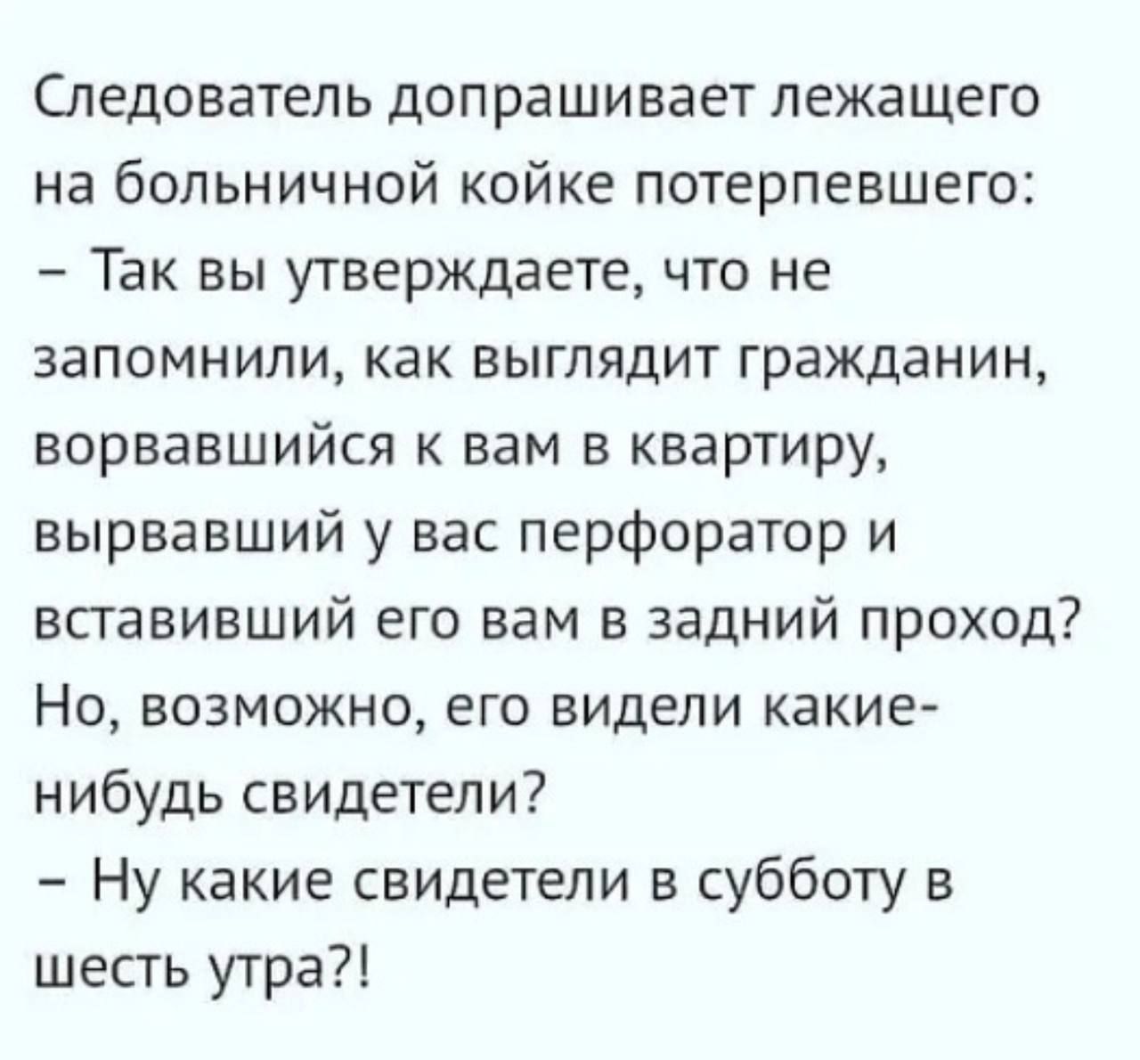 Следователь допрашивает лежащего на больничной койке потерпевшего Так вы утверждаете что не запомнили как выглядит гражданин ворвавшийся к вам в квартиру вырвавший у вас перфоратор и впавивший его вам в задний проход Но возможно его видели какие нибудь свидетели Ну какие свидетели в субботу в шесть утра