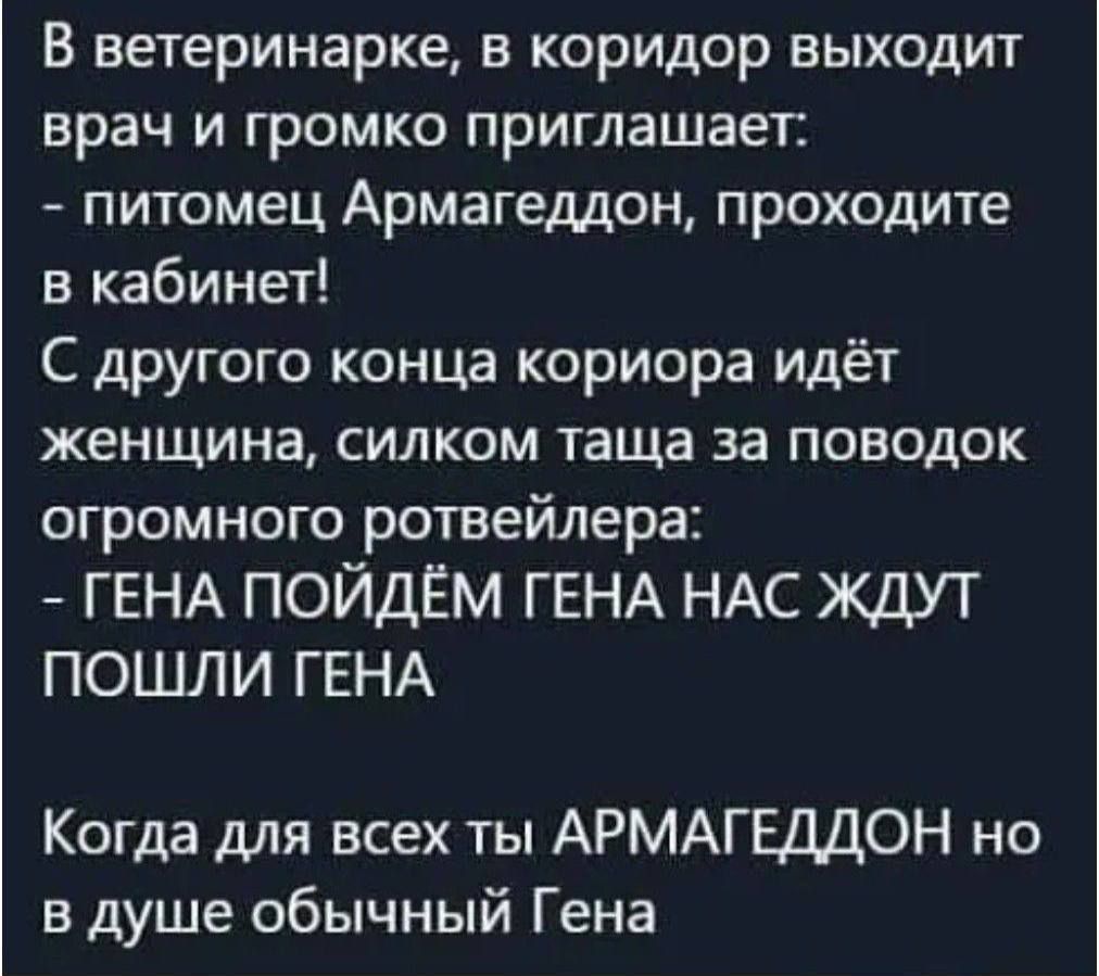 В ветеринарке в коридор выходит врач и громко приглашает питомец Армагеддон проходите в кабинет С другого конца кориора идёт женщина СИЛКОМ таща 33 ПОВОДОК огромного ротвейлера ГЕНА ПОЙДЁМ ГЕНА НАС ЖДУТ ПОШЛИ ГЕНА Когда для всех ты АРМАГЕДДОН но в душе обычный Гена