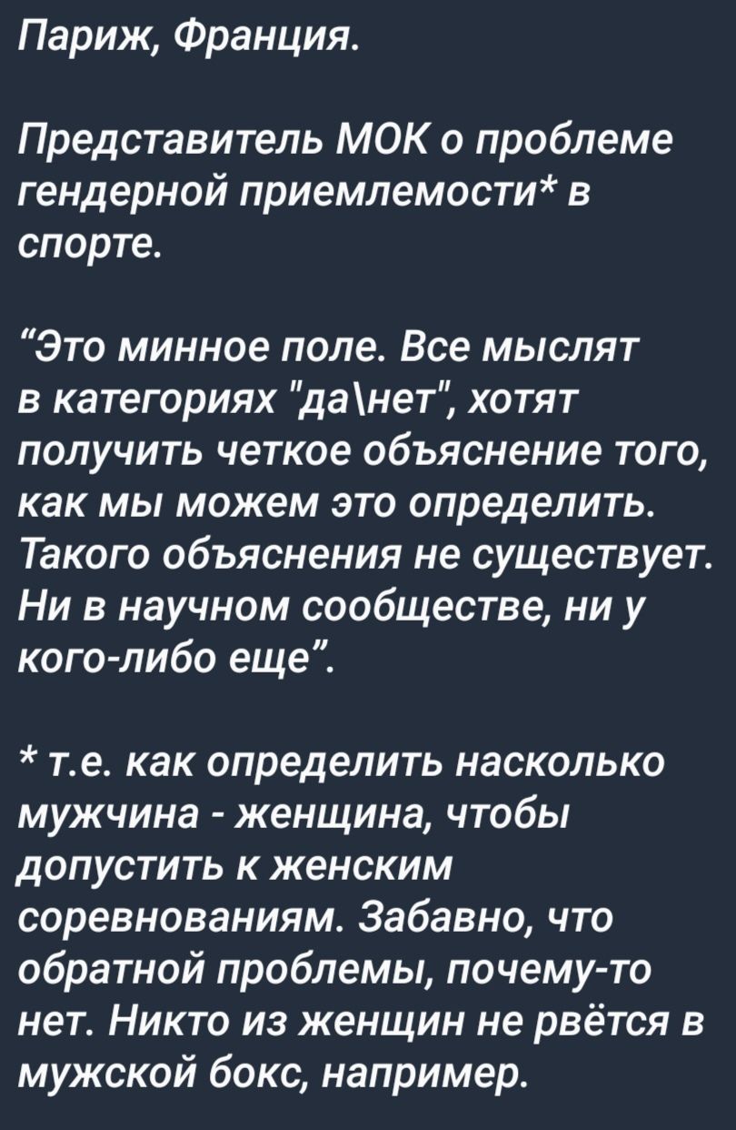 Париж Франция Представитель МОК о проблеме гендерной приемлемости в спорте Это минное поле Все мыслят в категориях данет хотят получить четкое объяснение того как мы можем это определить Такого объяснения не существует Ни в научном сообществе ни у кого либо еще те как определить насколько мужчина женщина чтобы допустить к женским соревнованиям Забавно что обратной проблемы почему то нет Никто из ж