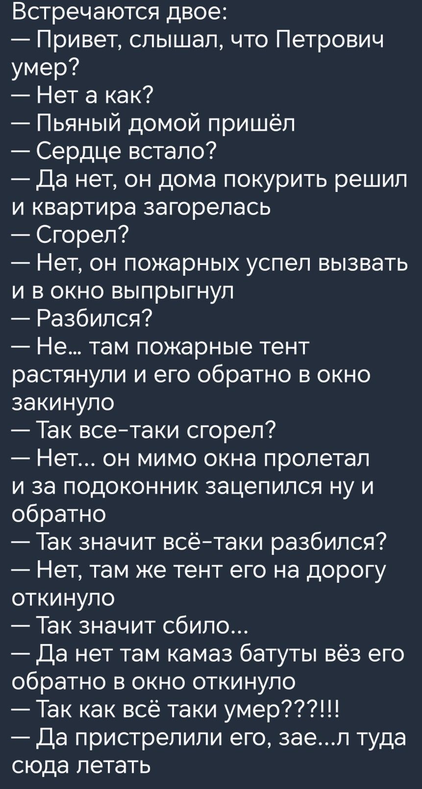 Встречаются двое Привет слышал что Петрович умер Нет а как Пьяный домой пришёл Сердце встало Да нет он дома покурить решил и квартира загорелась Сгорел Нет он пожарных успеп вызвать и в окно выпрыгнул Разбился Не там пожарные тент растянули и его обратно в окно закинупо Так всетаки сгорел Нет он мимо окна пропетал и за подоконник зацепился ну и обратно Так значит всётаки разбился Нет там же тент е