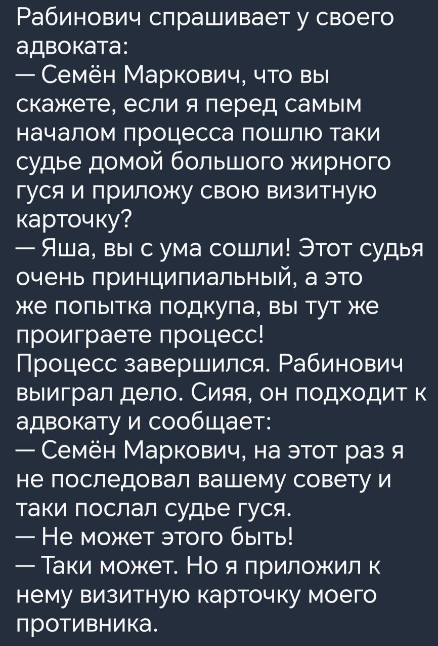 Рабинович спрашивает у своего адвоката Семён Маркович что вы скажете если я перед самым началом процесса пошлю таки судье домой большого жирного гуся и приложу свою визитную карточку Яша вы с ума сошли Этот судья очень ПРИНЦИПИЭПЬНЫЙ аэто же попытка подкупа вы тут же проиграете процесс Процесс завершился Рабинович выиграл дело Сияя он подходит к ад