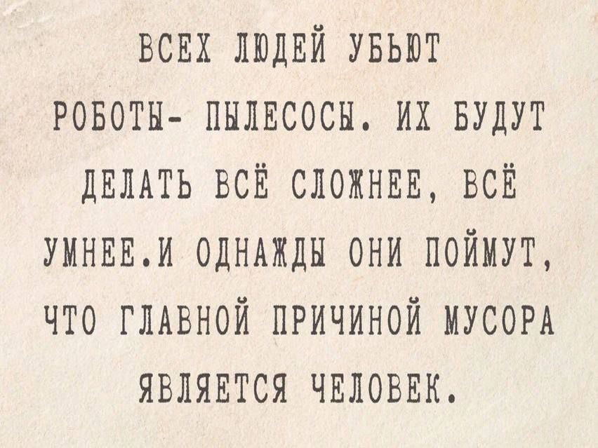 ВСЕХ ЛЮДЕЙ УБЪЮТ РОБОТЫ ПЫЛЕСОСЫ ИХ БУДУТ ДЕЛАТЬ ВСЁ СЛОЖНЕЕ ВСЁ УМНЕВИ ОДНАЖДЫ ОНИ ПОЙМУТ ЧТО ГЛАВНОЙ ПРИЧИНОЙ МУСОРА ЯВЛЯВТСЯ ЧЕЛОВЕК