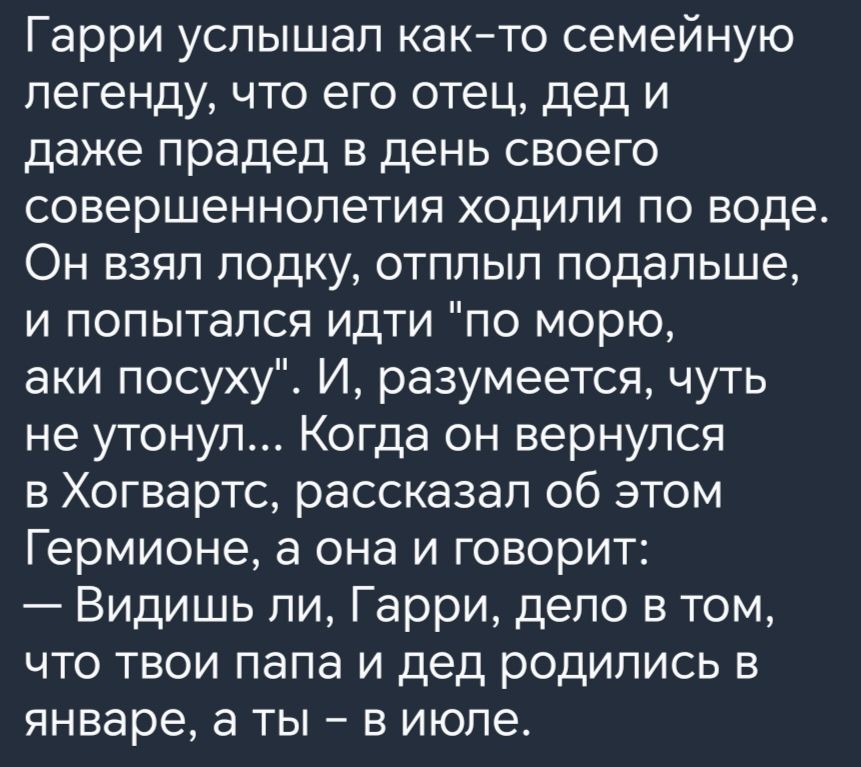 Гарри услышал как то семейную легенду что его отец дед и даже прадед в день своего совершеннолетия ходили по воде Он взял лодку отплыл подальше и попытался идти по морю аки посуху И разумеется чуть не утонул Когда он вернулся в Хогвартс рассказал об этом Гермионе а она и говорит Видишь ли Гарри дело в том что твои папа и дед родились в январе а ты 