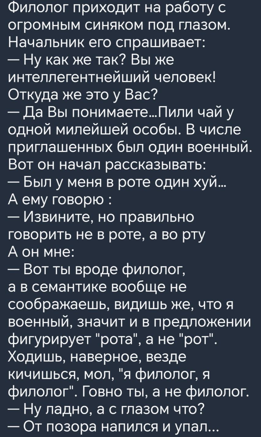 Филолог приходит на работу с огромным синяком под глазом Начальник его спрашивает Ну как же так Вы же интеллегентнейший человек Откуда же это у Вас Да Вы понимаетеПили чай у одной милейшей особы В числе приглашенных был один военный Вот он начал рассказывать Был у меня в роте один хуй А ему говорю Извините но правильно говорить не в роте а во рту А