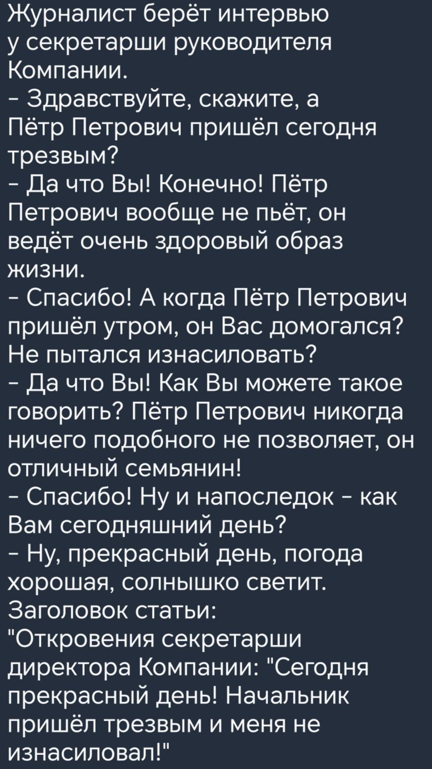 Журналист берёт интервью у секретарши руководителя Компании Здравствуйте скажите а Пётр Петрович пришёл сегодня трезвым Да что Вы Конечно Пётр Петрович вообще не пьёт он ведёт очень здоровый образ жизни Спасибо А когда Пётр Петрович пришёл утром он Вас домогался Не пытался изнасиловать Да что Вы Как Вы можете такое говорить Пётр Петрович никогда ни