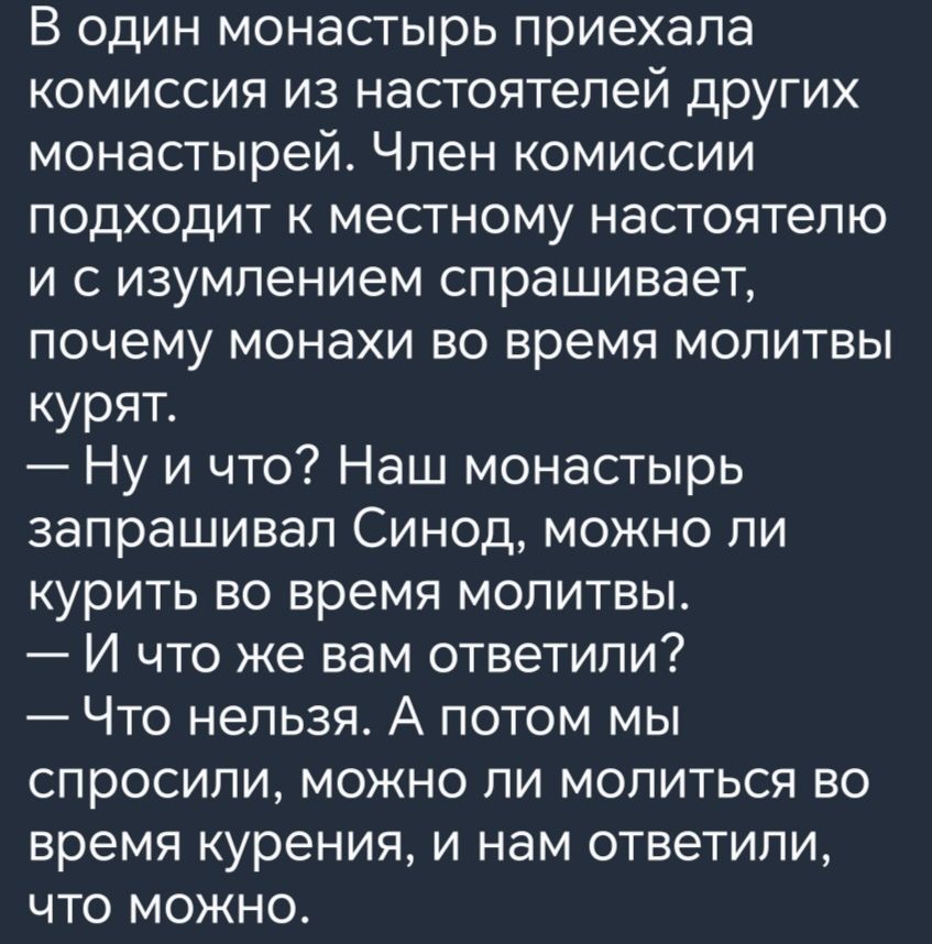 В один монастырь приехала комиссия из настоятелей других монастырей Член комиссии подходит к местному настоятелю и сизумлением спрашивает почему монахи во время молитвы курят Ну и что Наш монастырь запрашивал Синод можно ли курить во время молитвы И что же вам ответили Что нельзя А потом мы спросили можно ли молиться во время курения и нам ответили