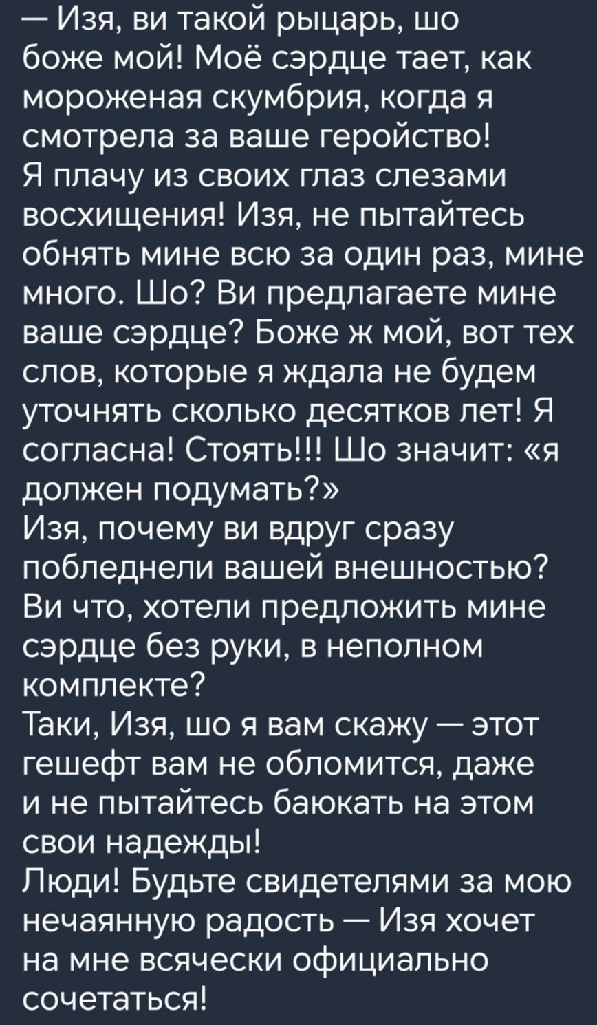 Изя ви такой рыцарь шо боже мой Моё сэрдце тает как мороженая скумбрия когда я смотрела за ваше геройство Я плачу из своих глаз слезами восхищения Изя не пытайтесь обнять мине всю за один раз мине много Шо Ви предлагаете мине ваше сэрдце Боже ж мой вот тех слов которые я ждала не будем уточнять сколько десятков лет Я согласна Стоять Шо значит я дол