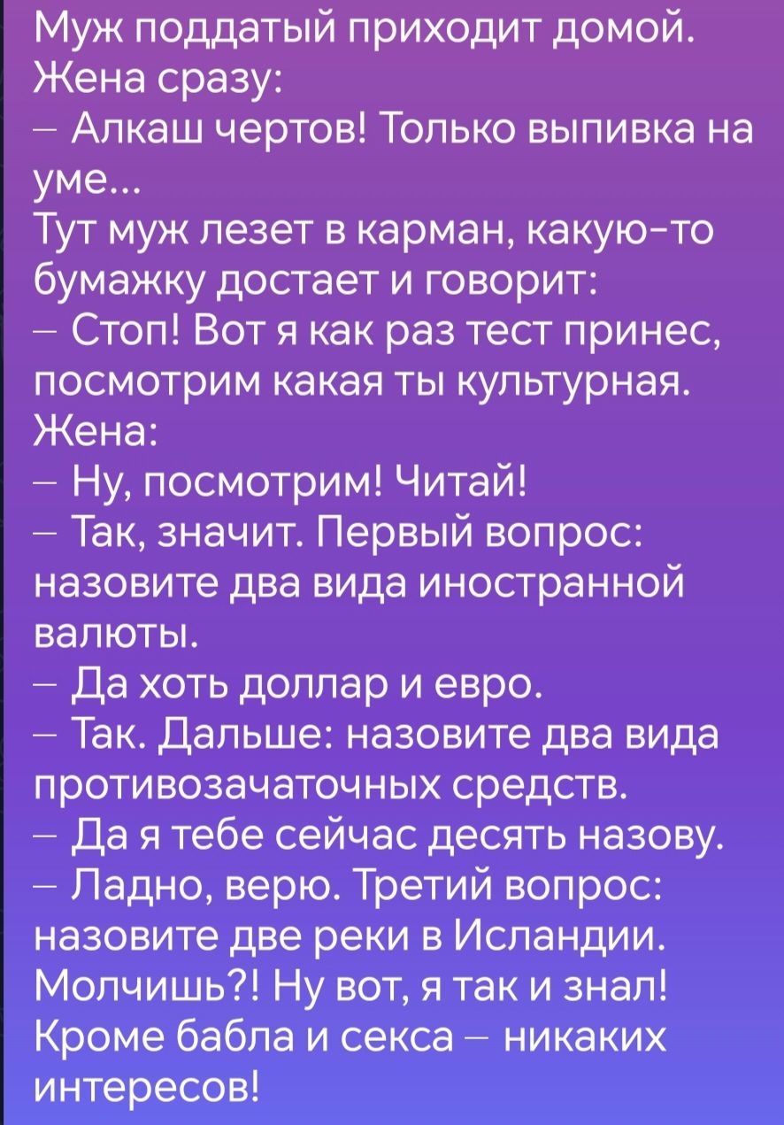 Муж поддатый приходит домой Жена сразу Алкаш чертов Только выпивка на уме Тут муж лезет в карман какую то бумажку достает и говорит Стоп Вот я как раз тест принес посмотрим какая ты культурная Жена Ну посмотрим Читай Так значит Первый вопрос назовите два вида ИНОСТраННОЙ валюты Да хоть доллар и евро Так Дальше назовите два вида противозачаточных ср