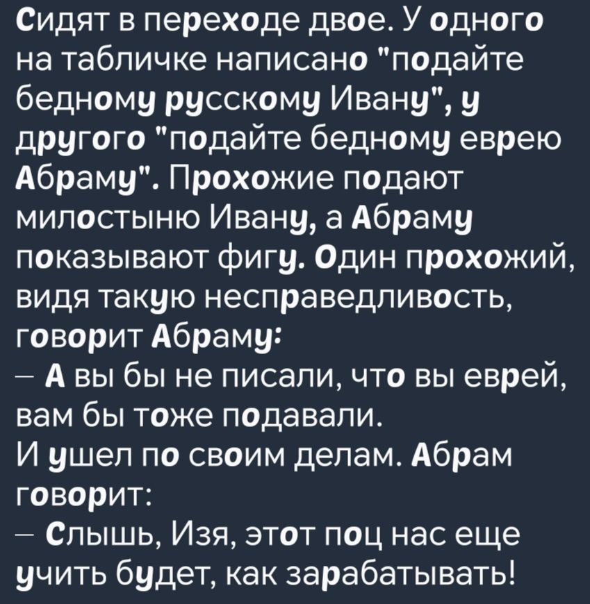 Сидят в переходе двое У одного на табличке написано подайте бедному русскому Ивану у другого подайте бедному еврею Абраму Прохожие подают милостыню Ивану а Абраму показывают фигу Один прохожий видя такую несправедливость говорит Абраму Авы бы не писали что вы еврей вам бы тоже подавали И ушел по своим делам Абрам говорит Слышь Изя этот поц нас еще 