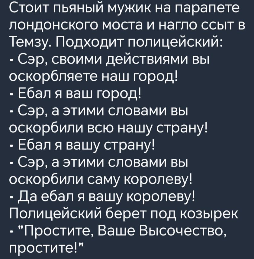 Стоит пьяный мужик на парапете лондонского моста и нагло ссыт в Темзу Подходит полицейский Сэр своими действиями вы оскорбляете наш город Ебал я ваш город Сэр а этими словами вы оскорбили всю нашу страну Ебал я вашу страну Сэр а этими словами вы оскорбили саму королеву Да ебал я вашу королеву Полицейский берет под козырек Простите Ваше Высочество п