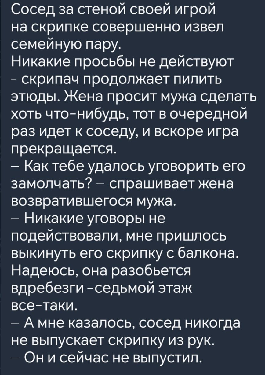 Сосед за стеной своей игрой на скрипке совершенно извел семейную пару Никакие просьбы не действуют скрипач продолжает пилить этюды Жена просит мужа сделать хоть что нибудь тот в очередной раз идет к соседу и вскоре игра прекращается Как тебе удалось уговорить его замолчать спрашивает жена возвратившегося мужа Никакие уговоры не подействовали мне пр