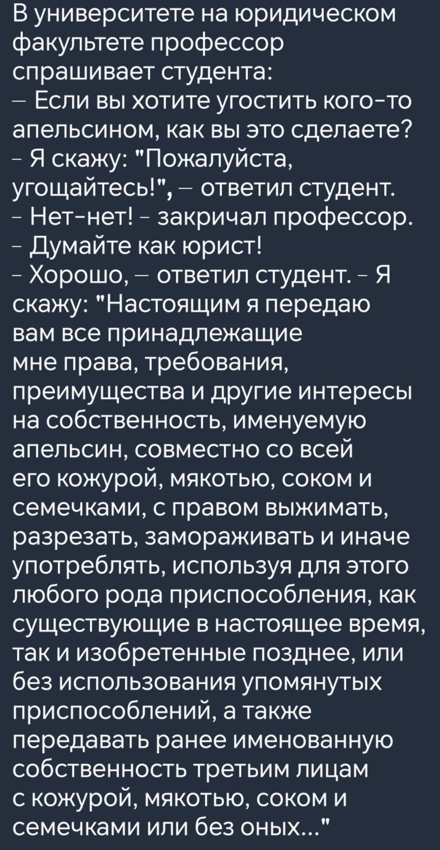 В университете на юридическом факультете профессор спрашивает студента Если вы хотите угостить кого то апельсином как вы это сделаете Я скажу Пожалуйста угощайтесь ответил студент Нет нет закричал профессор Думайте как юрист Хорошо ответил студент Я скажу Настоящим я передаю вам все принадлежащие мне права требования преимущества и другие интересы 