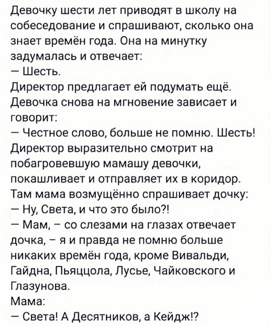 Девочку шести лет приводят в школу на собеседование и спрашивают сколько она знает времён года Она на минутку задумалась и отвечает Шесть Директор предлагает ей подумать ещё Девочка снова на мгновение зависает и говорит Честное слово больше не помню Шесть Директор выразительно смотрит на побагровевшую мамашу девочки покашливает и отправляет их в ко