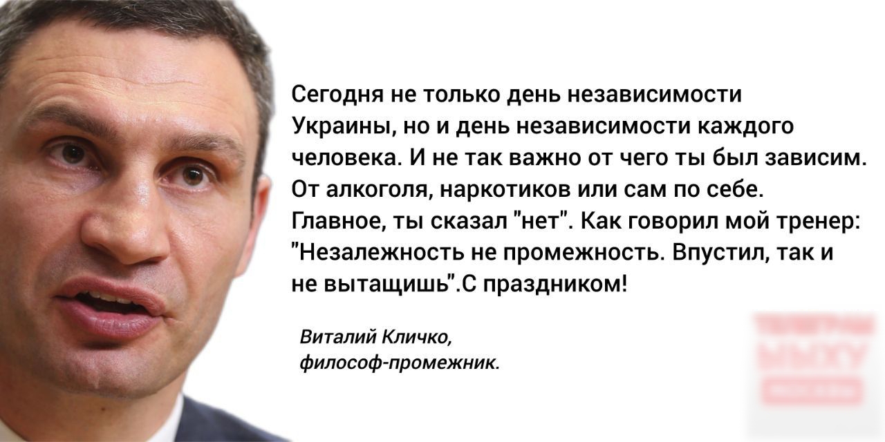 Сегодня не только день независимости Украины но и день независимости каждого человека И не так важно от чего ты был зависим От алкоголя наркотиков или сам по себе Главное ты сказал нет Как говорил мой тренер Незалежность не промежность Впустил так и не вытащишьС праздником Виталий Кличко Философ промежник