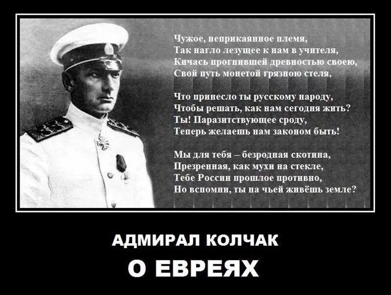 Что принесло ты русскому народу Чтобы решать как нам сегодна жить Ты Паразитствующее сроду Теперь желаеть нам законом быть Мы для тебя безродная скотина Презренная как мухи на стекле Тебе России прошлое противно Н вспомин ты на чьей живёшь земле АДМИРАЛ КОЛЧАК О ЕВРЕЯХ