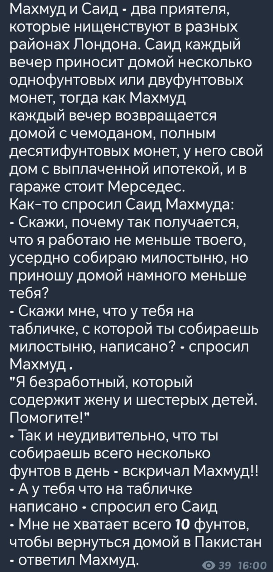 Махмуд и Саид два приятеля которые нищенствуют в разных районах Лондона Саид каждый вечер приносит домой несколько однофунтовых или двуфунтовых монет тогда как Махмуд каждый вечер возвращается домой с чемоданом полным десятифунтовых монет у него свой дом с выплаченной ипотекой и в гараже стоит Мерседес Как то спросил Саид Махмуда Скажи почему так п